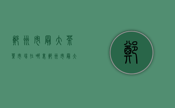 郑州市最大茶叶市场在哪里(郑州市最大茶叶市场在哪里呀)