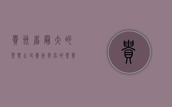 贵州省最大的茶叶公司(贵州有名的茶叶公司)