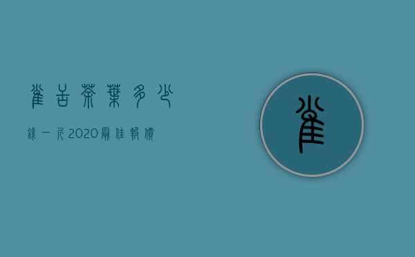 雀舌茶叶多少钱一斤，2020最佳报价雀舌茶叶的价钱详情