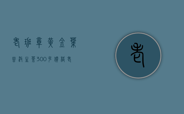 老班章黄金叶普洱生茶300克价格(老班章普洱生茶357克价格)