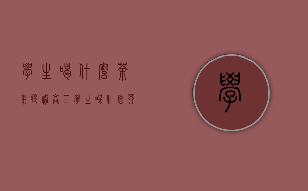 学生喝什么茶叶提神(高三学生喝什么茶提神)