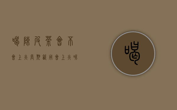 喝陈皮茶会不会上火,长期饮用会上火呢怎么回事（喝陈皮茶会不会上火，长期饮用会上火）