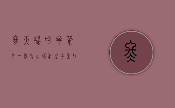 冬天喝啥花茶好一点（冬天喝什么花茶好呢）