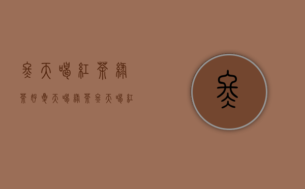 冬天喝红茶绿茶好（夏天喝绿茶冬天喝红茶的原因是什么 我们一起来看看吧）