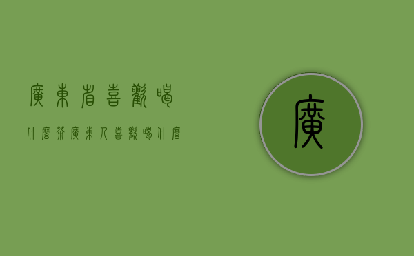 广东省喜欢喝什么茶（广东人喜欢喝什么茶叶,广东人一般都喝什么茶）