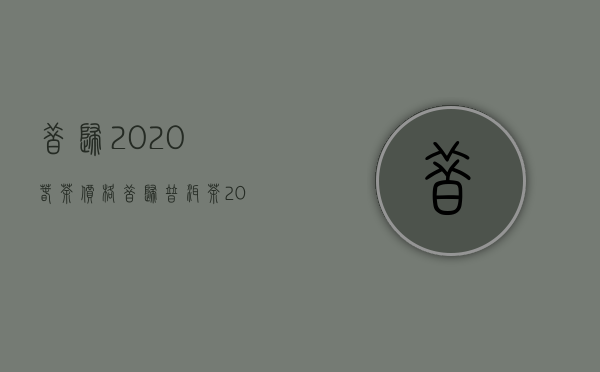 昔归2020春茶价格（昔归普洱茶2020年的市场价格多少钱）