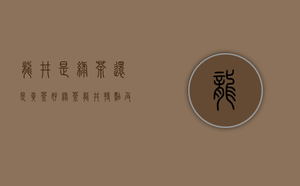 龙井是绿茶还是黄茶好（绿茶龙井特点及功效 绿茶龙井黄的好还是绿的好处）