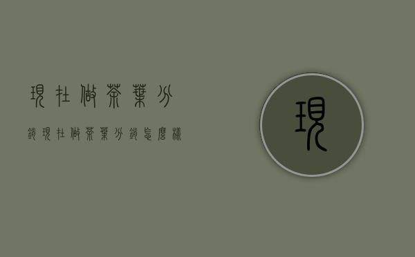 现在做茶叶分销(现在做茶叶分销怎么样)