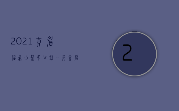 2021贡眉福鼎白茶多少钱一斤，贡眉福鼎白茶怎么选购