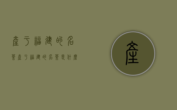 产于福建的名茶（产于福建的名茶是什么,产于福建的名茶有哪些）