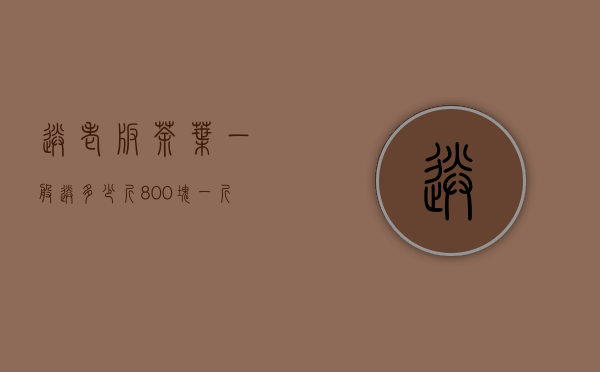 送老板茶叶一般送多少斤（800块一斤的茶叶送领导咋样，800块一斤的茶叶适合送人）