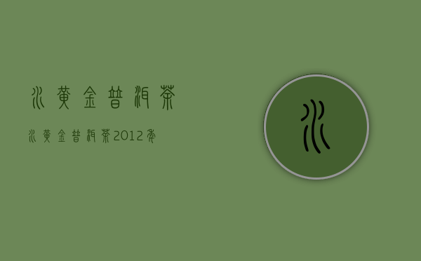 水黄金普洱茶(水黄金普洱茶2012年)