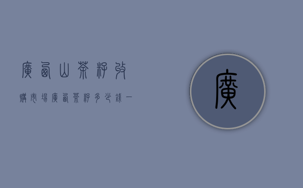 广西山茶籽收购市场（广西茶籽多少钱一斤，茶籽5～15元一斤）