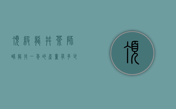 顶级龙井茶 狮峰龙井一年的产量有多少？能喝到它的都是些什么人？