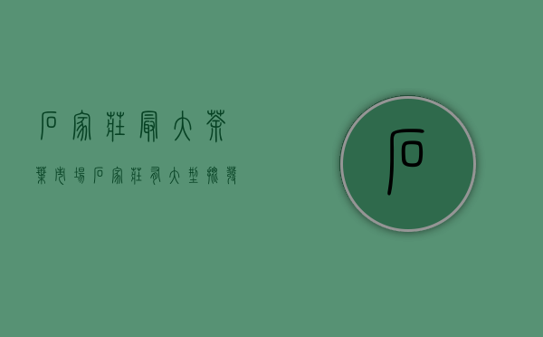 石家庄最大茶叶市场(石家庄有大型批发茶叶市场)