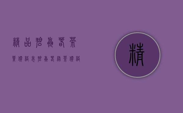 精品碧螺春茶叶价格表（碧螺春绿茶价格多少 如何选择正宗碧螺春）