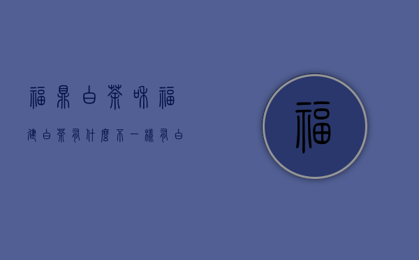 福鼎白茶和福建白茶有什么不一样?（有白茶吗 云南白茶就是白茶吗 福鼎白茶与云南白茶的区别）