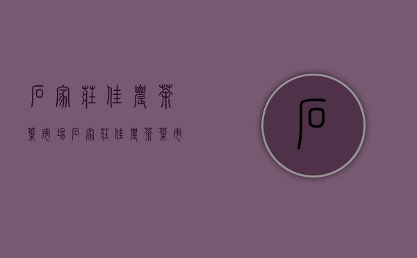 石家庄佳农茶叶市场(石家庄佳农茶叶市场开业时间)