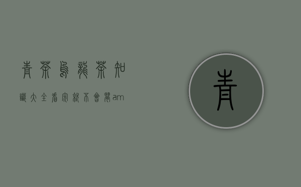 青茶｜乌龙茶知识大全，看完就不会闹&ldquo;乌龙&rdquo;了