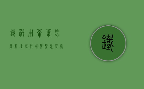 铁锅用茶叶怎么处理(铁锅用茶叶怎么处理好)