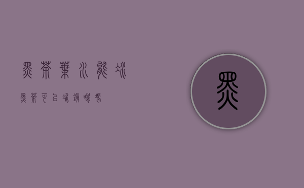 黑茶叶水能冰(黑茶可以冰镇喝吗)