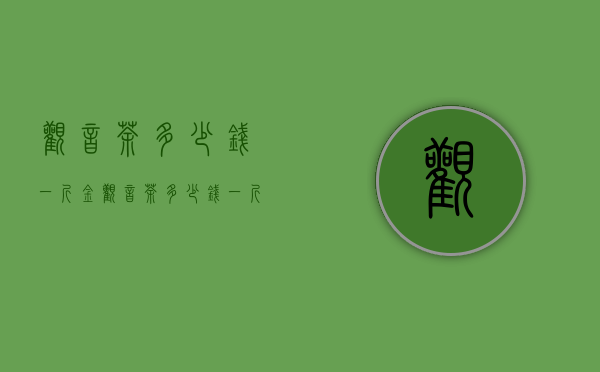 观音茶多少钱一斤（金观音茶多少钱一斤 2020金观音茶的最新市场价格介绍）