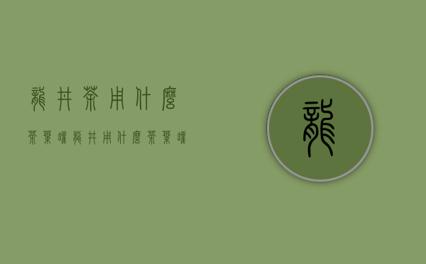 龙井茶用什么茶叶罐(龙井用什么茶叶罐储存)