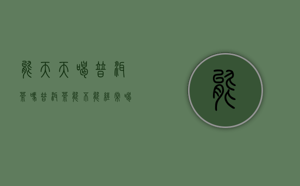 能天天喝普洱茶吗(普洱茶能不能经常喝)