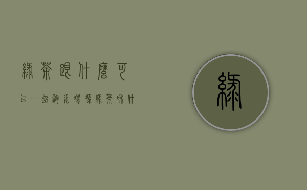 绿茶跟什么可以一起泡水喝吗(绿茶和什么一起泡水喝好)