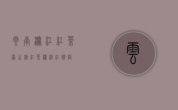 云南澜江红茶(原生滇红茶澜沧江价格)