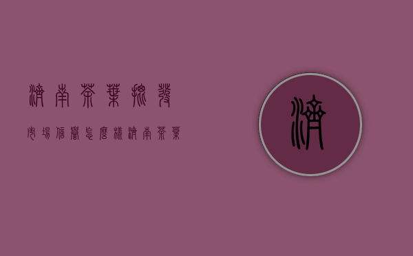 济南茶叶批发市场信誉怎么样(济南茶叶批发市场哪家好)