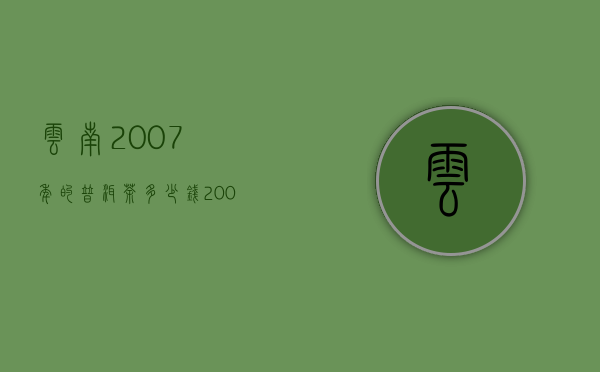 云南2007年的普洱茶多少钱（2008年的普洱茶值多少钱，盘点08年普洱茶价格）