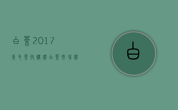 白茶2017青毛茶收购价(白茶市场价)