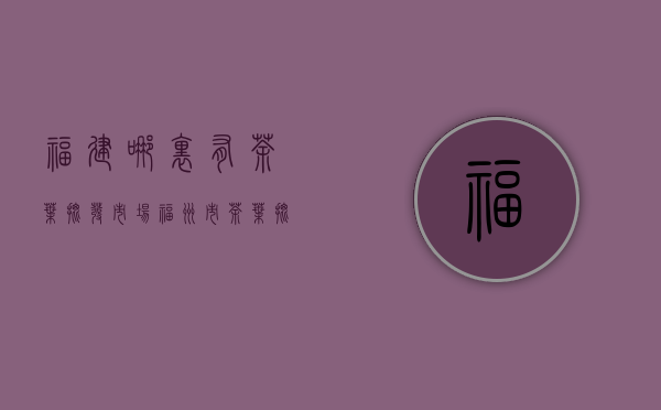 福建哪里有茶叶批发市场(福州市茶叶批发市场)