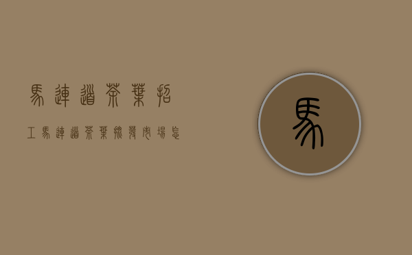 马连道茶叶招工(马连道茶叶批发市场怎么样)