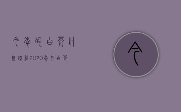 今年的白茶什么价格2020年（好白茶一般多少钱 一斤价格多少钱 2021白茶的最新价格）