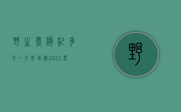 野生黑枸杞多少一斤市场价2021（黑枸杞多钱一斤是野生 2020野生黑枸杞的最新价格售价）