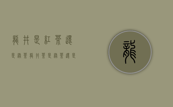 龙井是红茶还是绿茶?（龙井茶是绿茶还是红茶）