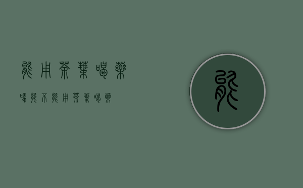 能用茶叶喝药吗(能不能用茶叶喝药)