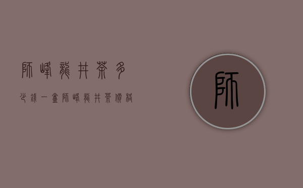 狮峰龙井茶多少钱一盒（狮峰龙井茶价格 2018最好的要5000元 2020年多少钱一斤呢）