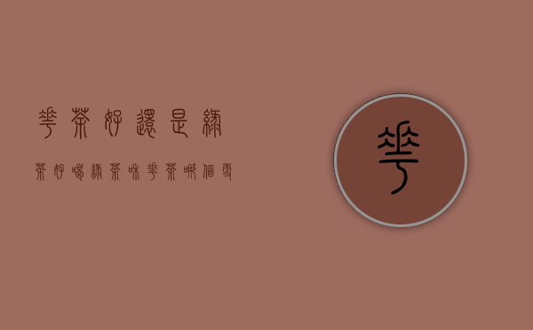 花茶好还是绿茶好喝(绿茶和花茶哪个更好)