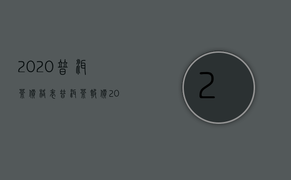 2020普洱茶价格表（普洱茶报价 2020年云南省普洱茶最新价格报价详情）