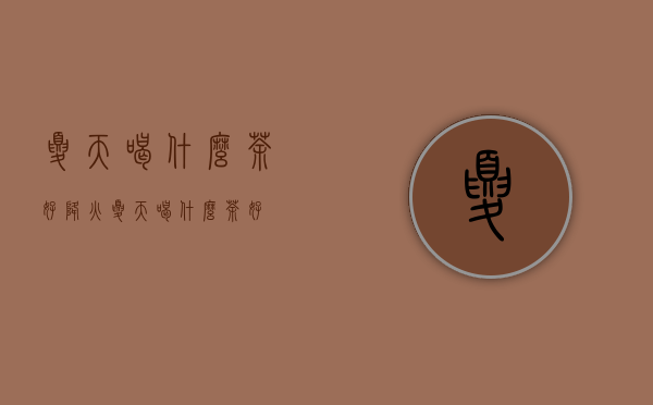 夏天喝什么茶好降火（夏天喝什么茶好？）