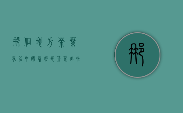 那个地方茶叶有名（中国最好的茶叶出在哪里 中国哪个省哪些茶叶最出名？）