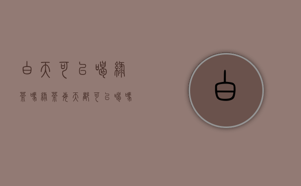 白天可以喝绿茶吗(绿茶每天都可以喝吗)