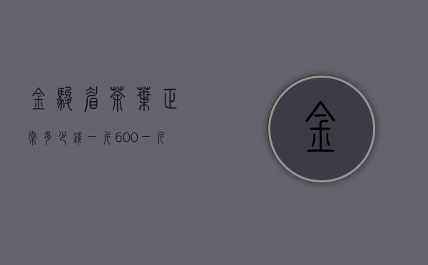 金骏眉茶叶正常多少钱一斤？600一斤的金骏眉算好吗？