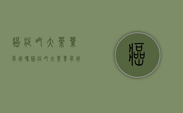 癌症吃大茶叶有用吗(癌症吃大茶叶有用吗好吗)