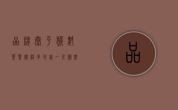 品牌太平猴魁茶叶价格多少钱一斤（猴魁价格 2020安徽省太平猴魁茶叶价格贵吗 有什么功效）