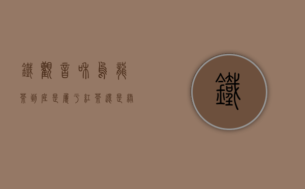 铁观音和乌龙茶到底是属于红茶还是绿茶？