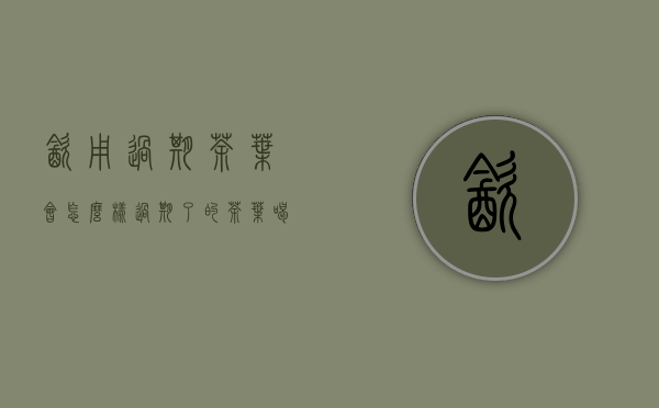 饮用过期茶叶会怎么样(过期了的茶叶喝了会怎么样)